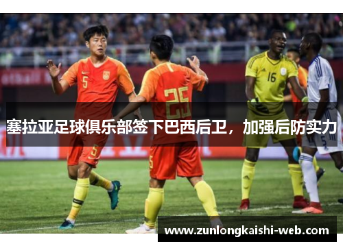 塞拉亚足球俱乐部签下巴西后卫，加强后防实力